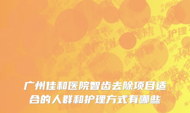 广州佳和医院智齿去除项目适合的人群和护理方式有哪些