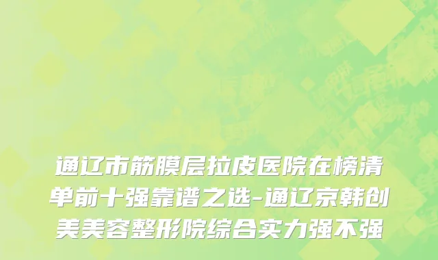 通辽市筋膜层拉皮医院在榜清单前十强靠谱之选-通辽京韩创美美容整形院综合实力强不强