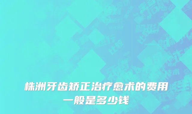 株洲牙齿矫正治疗愈术的费用一般是多少钱