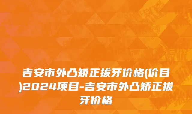 吉安市外凸矫正拔牙价格(价目)2024项目-吉安市外凸矫正拔牙价格