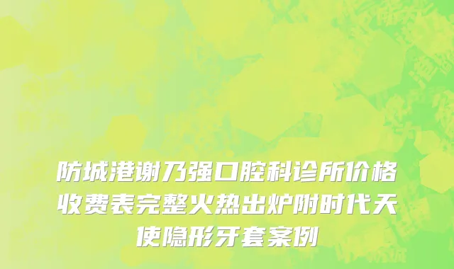 防城港谢乃强口腔科诊所价格收费表完整火热出炉附时代天使隐形牙套案例