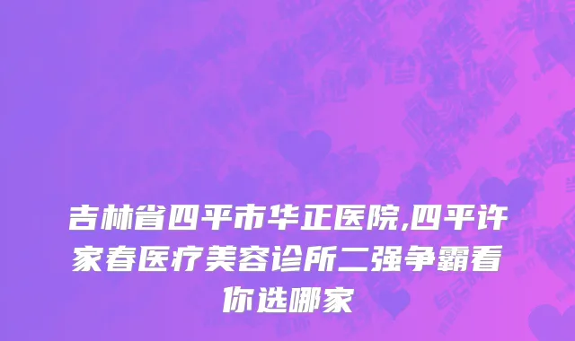 吉林省四平市华正医院,四平许家春医疗美容诊所二强争霸看你选哪家
