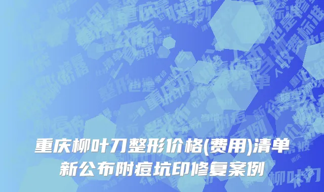重庆柳叶刀整形价格(费用)清单新公布附痘坑印修复案例