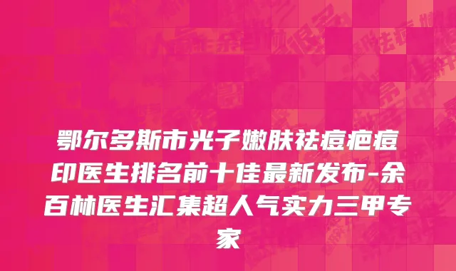 鄂尔多斯市光子嫩肤祛痘疤痘印医生排名前十佳最新发布-余百林医生汇集超人气实力三甲专家