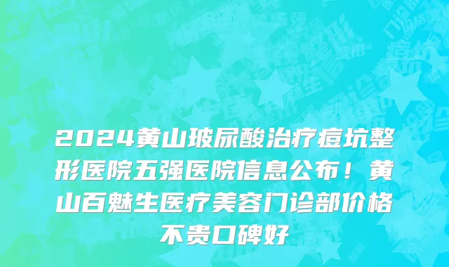2024黄山玻尿酸治疗痘坑整形医院五强医院信息公布!黄山百魅生医疗美容门诊部价格不贵口碑好