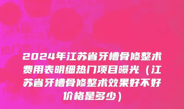2024年江苏省牙槽骨修整术费用表明细热门项目曝光（江苏省牙槽骨修整术效果好不好价格是多少）