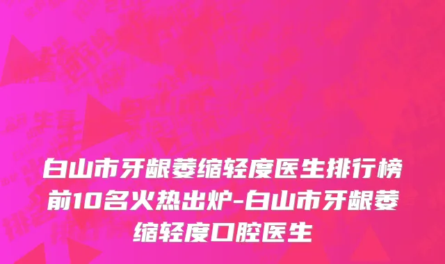 白山市牙龈萎缩轻度医生排行榜前10名火热出炉-白山市牙龈萎缩轻度口腔医生
