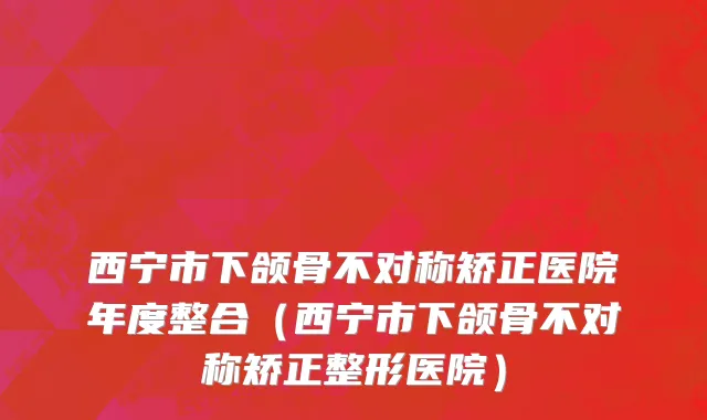西宁市下颌骨不对称矫正医院年度整合（西宁市下颌骨不对称矫正整形医院）