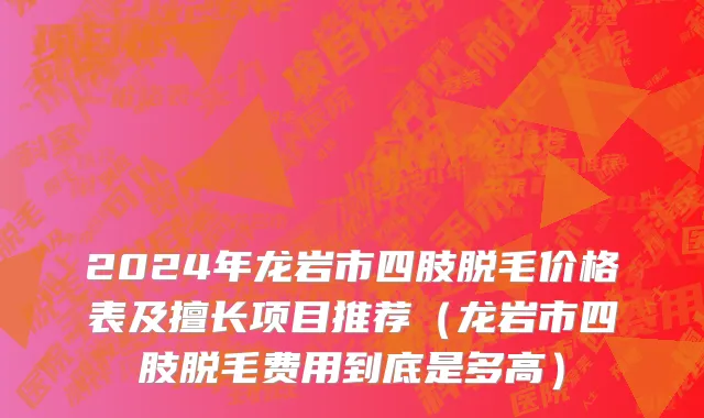 2024年龙岩市四肢脱毛价格表及擅长项目推荐（龙岩市四肢脱毛费用到底是多高）