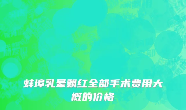 蚌埠乳晕飘红全部手术费用大概的价格
