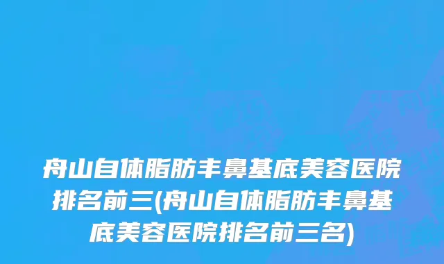 舟山自体脂肪丰鼻基底美容医院排名前三(舟山自体脂肪丰鼻基底美容医院排名前三名)