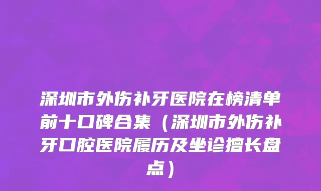深圳市外伤补牙医院在榜清单前十口碑合集（深圳市外伤补牙口腔医院履历及坐诊擅长盘点）