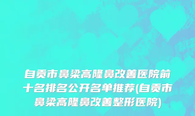 自贡市鼻梁高隆鼻改善医院前十名排名公开名单推荐(自贡市鼻梁高隆鼻改善整形医院)