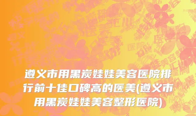 遵义市用黑炭娃娃美容医院排行前十佳口碑高的医美(遵义市用黑炭娃娃美容整形医院)