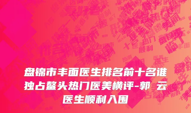 盘锦市丰面医生排名前十名谁独占鳌头热门医美横评-郭琇云医生顺利入围