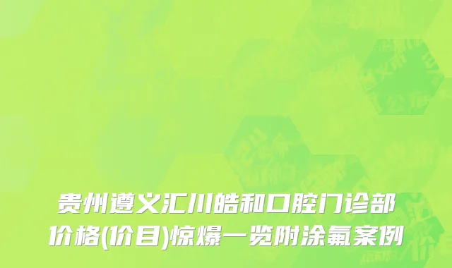 贵州遵义汇川皓和口腔门诊部价格(价目)惊爆一览附涂氟案例