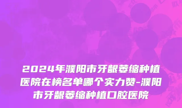 2024年濮阳市牙龈萎缩种植医院在榜名单哪个实力赞-濮阳市牙龈萎缩种植口腔医院
