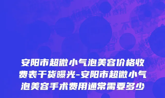 安阳市超微小气泡美容价格收费表干货曝光-安阳市超微小气泡美容手术费用通常需要多少