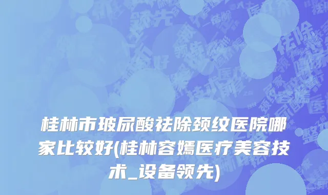 桂林市玻尿酸祛除颈纹医院哪家比较好(桂林容嫣医疗美容技术_设备领先)