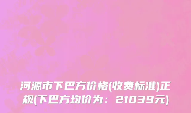 河源市下巴方价格(收费标准)正规(下巴方均价为：21039元)