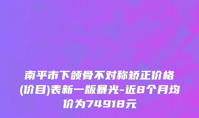 南平市下颌骨不对称矫正价格(价目)表新一版暴光-近8个月均价为74918元
