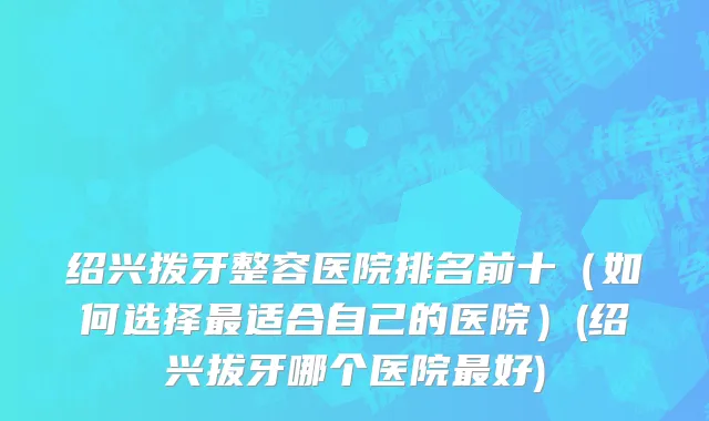 绍兴拨牙整容医院排名前十（如何选择最适合自己的医院）(绍兴拔牙哪个医院最好)