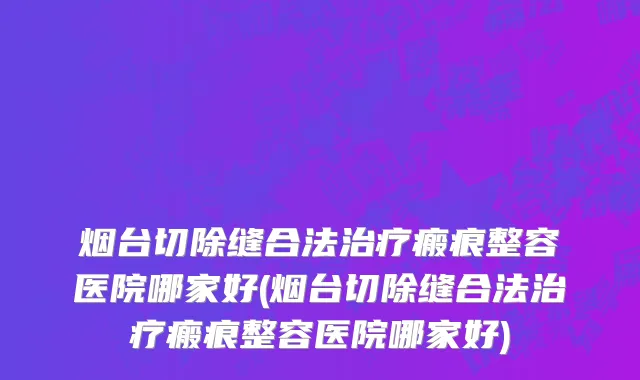 烟台切除缝合法治疗瘢痕整容医院哪家好(烟台切除缝合法治疗瘢痕整容医院哪家好)