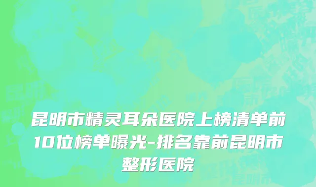 昆明市精灵耳朵医院上榜清单前10位榜单曝光-排名靠前昆明市整形医院
