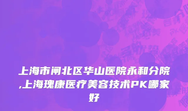 上海市闸北区华山医院永和分院,上海瑰康医疗美容技术PK哪家好