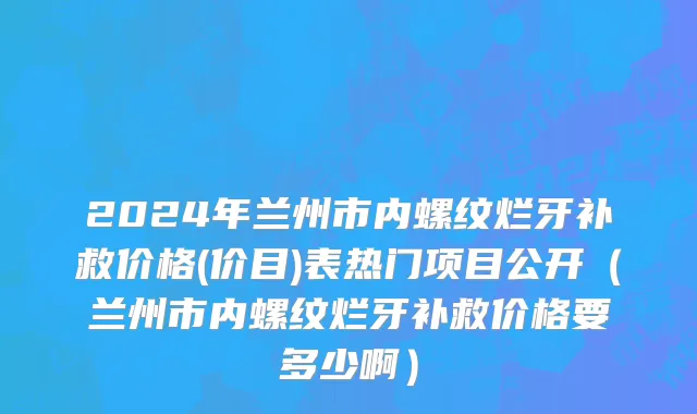 2024年兰州市内螺纹烂牙补救价格(价目)表热门项目公开（兰州市内螺纹烂牙补救价格要多少啊）