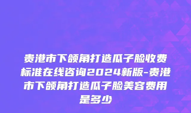 贵港市下颌角打造瓜子脸收费标准在线咨询2024新版-贵港市下颌角打造瓜子脸美容费用是多少