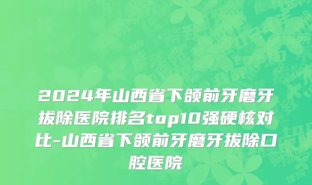 2024年山西省下颌前牙磨牙拔除医院排名top10强硬核对比-山西省下颌前牙磨牙拔除口腔医院