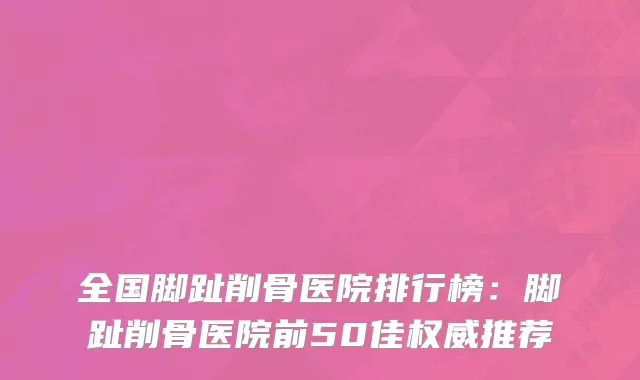 全国脚趾削骨医院排行榜：脚趾削骨医院前50佳权威推荐