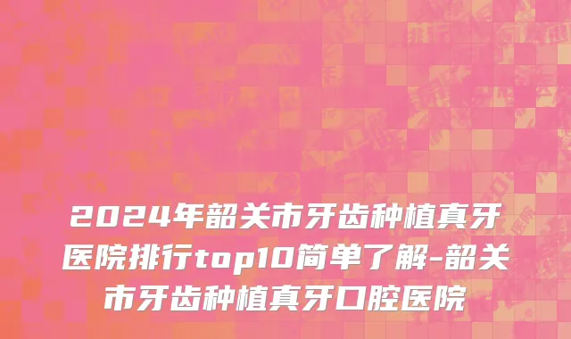 2024年韶关市牙齿种植真牙医院排行top10简单了解-韶关市牙齿种植真牙口腔医院