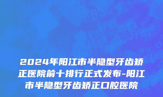 2024年阳江市半隐型牙齿矫正医院前十排行正式发布-阳江市半隐型牙齿矫正口腔医院