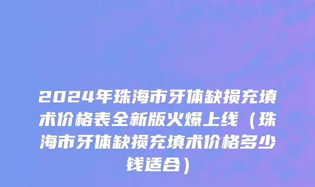 2024年珠海市牙体缺损充填术价格表全新版火爆上线（珠海市牙体缺损充填术价格多少钱适合）