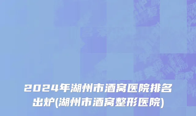 2024年湖州市酒窝医院排名出炉(湖州市酒窝整形医院)