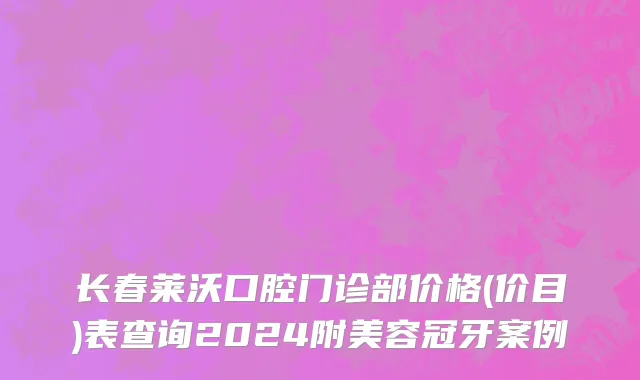长春莱沃口腔门诊部价格(价目)表查询2024附美容冠牙案例