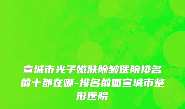 宣城市光子嫩肤除皱医院排名前十都在哪-排名前面宣城市整形医院