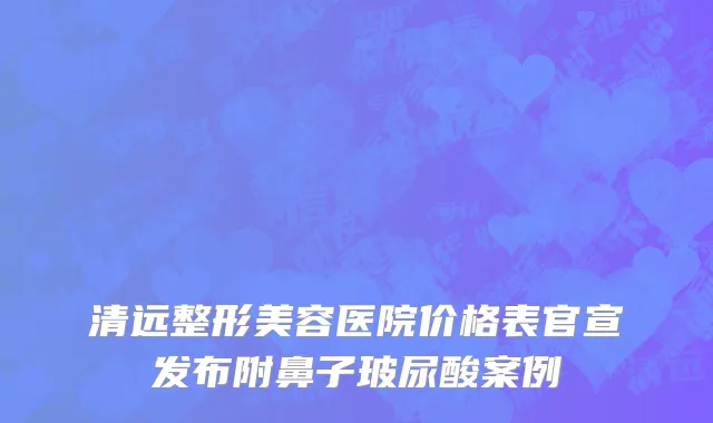 清远整形美容医院价格表官宣发布附鼻子玻尿酸案例