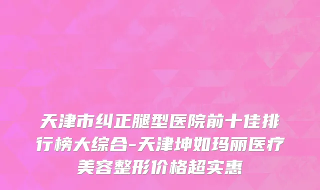 天津市纠正腿型医院前十佳排行榜大综合-天津坤如玛丽医疗美容整形价格超实惠