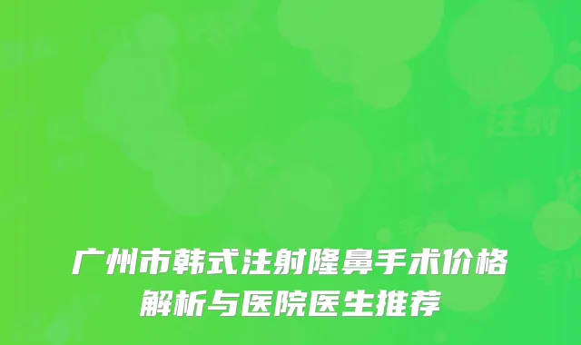 广州市韩式注射隆鼻手术价格解析与医院医生推荐