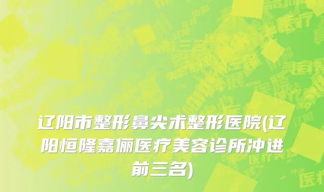 辽阳市整形鼻尖术整形医院(辽阳恒隆嘉俪医疗美容诊所冲进前三名)