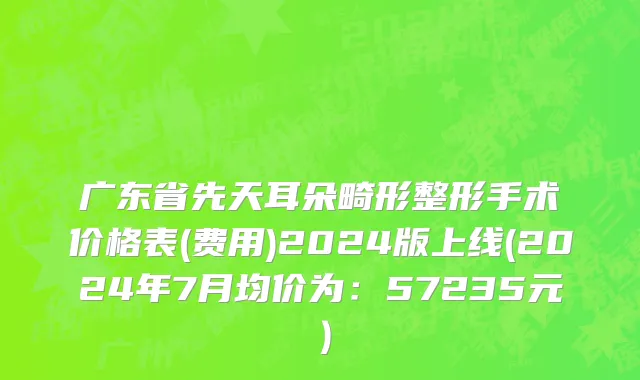 广东省先天耳朵畸形整形手术价格表(费用)2024版上线(2024年7月均价为：57235元）