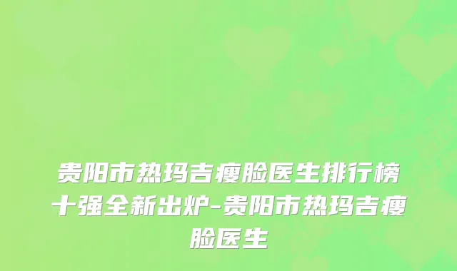 贵阳市热玛吉瘦脸医生排行榜十强全新出炉-贵阳市热玛吉瘦脸医生