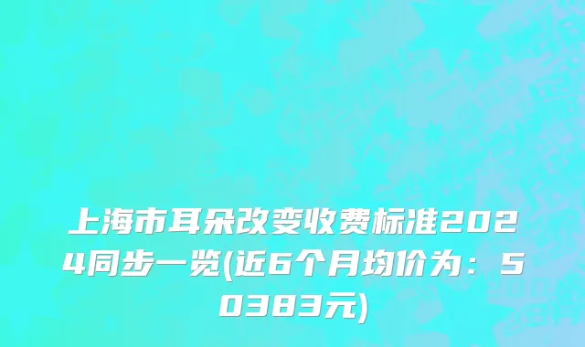 上海市耳朵改变收费标准2024同步一览(近6个月均价为：50383元)