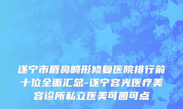 遂宁市唇鼻畸形修复医院排行前十位全面汇总-遂宁容光医疗美容诊所私立医美可圈可点