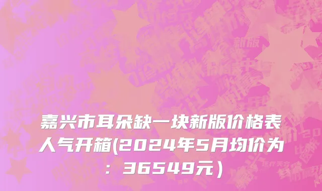 嘉兴市耳朵缺一块新版价格表人气开箱(2024年5月均价为：36549元）