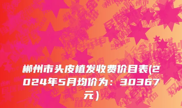 郴州市头皮植发收费价目表(2024年5月均价为：30367元）