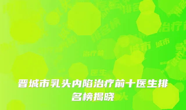 晋城市乳头内陷治疗前十医生排名榜揭晓